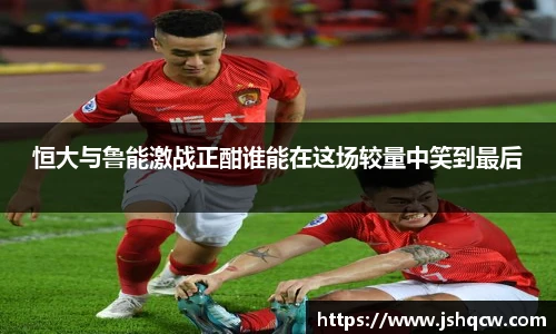 恒大与鲁能激战正酣谁能在这场较量中笑到最后