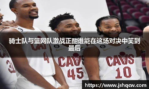 骑士队与篮网队激战正酣谁能在这场对决中笑到最后